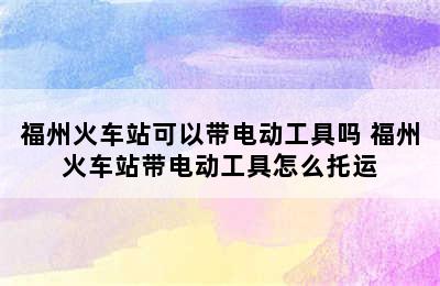 福州火车站可以带电动工具吗 福州火车站带电动工具怎么托运